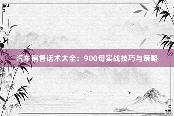 汽车销售话术大全：900句实战技巧与策略